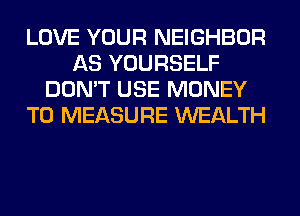 LOVE YOUR NEIGHBOR
AS YOURSELF
DON'T USE MONEY
T0 MEASURE WEALTH