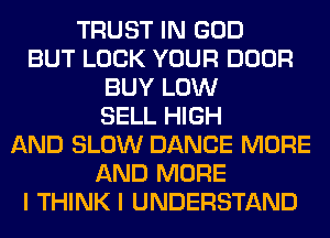 TRUST IN GOD
BUT LOCK YOUR DOOR
BUY LOW
SELL HIGH
AND SLOW DANCE MORE
AND MORE
I THINK I UNDERSTAND