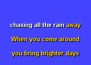chasing all the rain away

When you come around

you bring brighter days