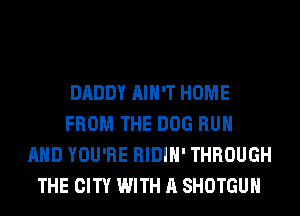 DADDY AIN'T HOME
FROM THE DOG RUN
AND YOU'RE RIDIH' THROUGH
THE CITY WITH A SHOTGUH