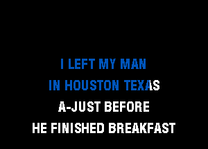 I LEFT MY MAN

IN HOUSTON TEXAS
A-JUST BEFORE
HE FINISHED BREAKFAST