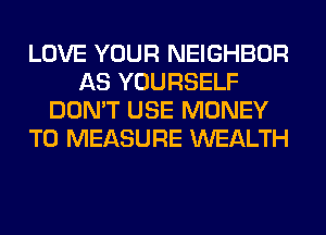 LOVE YOUR NEIGHBOR
AS YOURSELF
DON'T USE MONEY
T0 MEASURE WEALTH