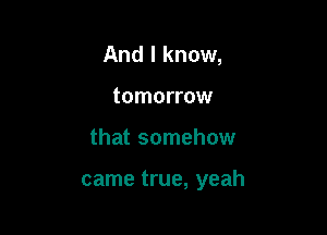 And I know,
tomorrow

that somehow

came true, yeah