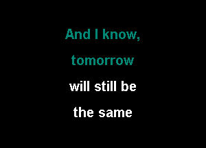And I know,

tomorrow
will still be

the same