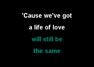 'Cause we've got

a life of love
will still be

the same