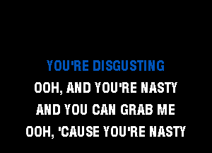 YOU'RE DISGUSTING
00H, AND YOU'RE NASTY
AND YOU CAN GRAB ME

00H, 'CAUSE YOU'RE NASTY