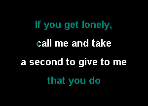 If you get lonely,

call me and take
a second to give to me

that you do