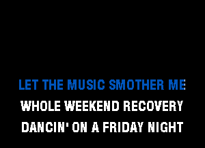 LET THE MUSIC SMOTHER ME
WHOLE WEEKEND RECOVERY
DANCIH' ON A FRIDAY NIGHT
