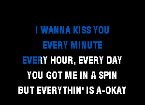 I WANNR KISS YOU
EVERY MINUTE
EVERY HOUR, EVERY DAY
YOU GOT ME IN A SPIN
BUT EVERYTHIH' IS A-OKAY