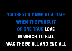 'CAUSE YOU CAME AT A TIME
WHEN THE PURSUIT
OF ONE TRUE LOVE
IN WHICH T0 FALL

WAS THE BE ALL AND EHD ALL