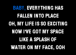 BABY, EVERYTHING HAS
FALLEN INTO PLACE
OH, MY LIFE IS SO EXCITING
HOW I'VE GOT MY SPACE
LIKE A SPLASH OF
WATER OH MY FACE, 00H