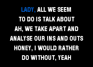 LADY, ALL WE SEEM
TO DO IS TALK ABOUT
AH, WE TAKE APART AND
AHALYSE OUR IHS AND OUTS
HONEY, I WOULD RATHER
DO WITHOUT, YEAH