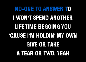 HO-OHE TO ANSWER TO
I WON'T SPEND ANOTHER
LIFETIME BEGGIHG YOU
'CAUSE I'M HOLDIH' MY OWN
GIVE 0R TAKE
A TEAR OR TWO, YEAH