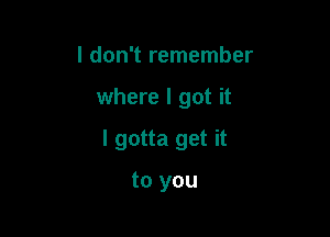 I don't remember

where I got it

I gotta get it

to you