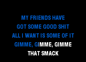 MY FRIENDS HAVE
GOT SOME GOOD SHIT
ALL I WANT IS SOME OF IT
GIMME, GIMME, GIMME
THAT SMAOK