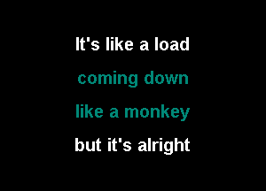 It's like a load
coming down

like a monkey

but it's alright