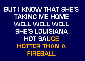 BUT I KNOW THAT SHE'S
TAKING ME HOME
WELL WELL WELL
SHE'S LOUISIANA

HOT SAUCE
HOTI'ER THAN A
FIREBALL