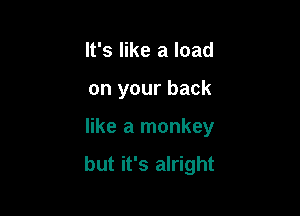 It's like a load
on your back

like a monkey

but it's alright