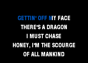 GETTIN' OFF MY FACE
THERE'S ll DRAGON
I MUST CHASE
HONEY, I'M THE SCOURGE
OF ALL MAHKIHD