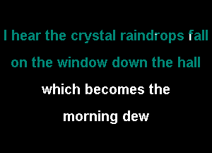 I hear the crystal raindrops fall
on the window down the hall
which becomes the

morning dew