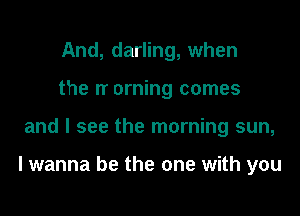 And, darling, when
the IT orning comes

and I see the morning sun,

I wanna be the one with you