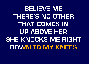 BELIEVE ME
THERE'S NO OTHER
THAT COMES IN
UP ABOVE HER
SHE KNOCKS ME RIGHT
DOWN TO MY KNEES