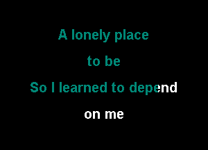 A lonely place
to be

So I learned to depend

on me