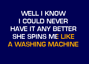 WELL I KNOW
I COULD NEVER
HAVE IT ANY BETTER
SHE SPINS ME LIKE
A WASHING MACHINE