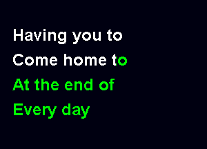 Having you to
Come home to

At the end of
Every day