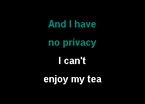 And I have
no privacy

lcanT

enjoy my tea