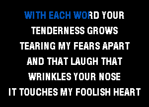 WITH EACH WORD YOUR
TEHDERHESS GROWS
TEARIHG MY FEARS APART
AND THAT LAUGH THAT
WRIHKLES YOUR HOSE
IT TOUCHES MY FOOLISH HEART