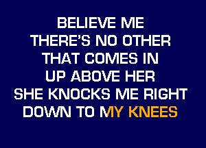 BELIEVE ME
THERE'S NO OTHER
THAT COMES IN
UP ABOVE HER
SHE KNOCKS ME RIGHT
DOWN TO MY KNEES