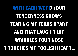 WITH EACH WORD YOUR
TEHDERHESS GROWS
TEARIHG MY FEARS APART
AND THAT LAUGH THAT
WRIHKLES YOUR HOSE
IT TOUCHES MY FOOLISH HEART...