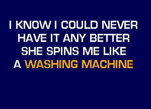 I KNOWI COULD NEVER
HAVE IT ANY BETTER
SHE SPINS ME LIKE

A WASHING MACHINE