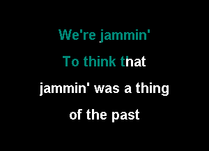 We're jammin'
To think that

jammin' was a thing

of the past
