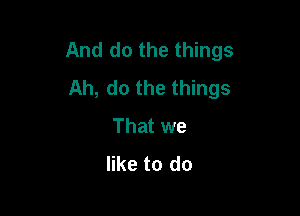And do the things
Ah, do the things

That we
like to do