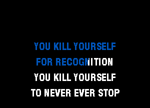 YOU KILL YOURSELF

FOR RECOGNITION
YOU KILL YOURSELF
T0 NEVER EVER STOP