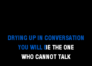 DRYING UP IN CONVERSATION
YOU WILL BE THE ONE
WHO CANNOT TALK