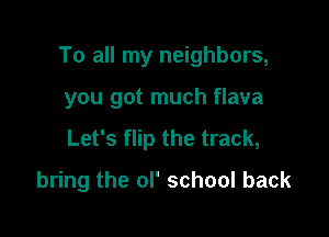 To all my neighbors,

you got much flava
Let's flip the track,
bring the ol' school back