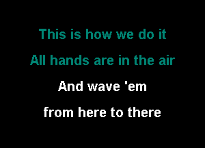 This is how we do it
All hands are in the air

And wave 'em

from here to there