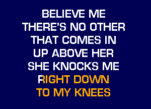 BELIEVE ME
THERE'S NO OTHER
THAT COMES IN
UP ABOVE HER
SHE KNOCKS ME
RIGHT DOWN
TO MY KNEES