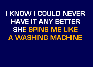 I KNOWI COULD NEVER
HAVE IT ANY BETTER
SHE SPINS ME LIKE

A WASHING MACHINE