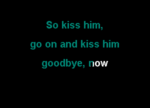 So kiss him,

go on and kiss him

goodbye, now