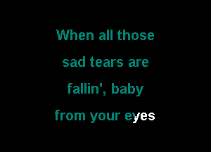 When all those
sad tears are

fallin', baby

from your eyes