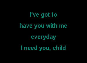 I've got to
have you with me

everyday

I need you, child