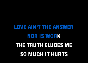 LOVE AIN'T THE AN SWEB
NOR IS WORK
THE TRUTH ELUDES ME

SO MUCH IT HURTS l