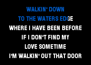 WALKIH' DOWN
TO THE WATERS EDGE
WHERE I HAVE BEEN BEFORE
IF I DON'T FIND MY
LOVE SOMETIME
I'M WALKIH' OUT THAT DOOR
