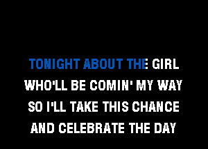 TONIGHT ABOUT THE GIRL
WHO'LL BE COMIH' MY WAY
SO I'LL TAKE THIS CHANGE
AND CELEBRATE THE DAY