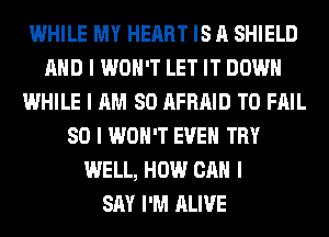 WHILE MY HEART IS A SHIELD
MID I WON'T LET IT DOWN
WHILE I AM SO AFRAID T0 FAIL
SO I WON'T EVEII TRY
WELL, HOW CAN I
SAY I'M ALIVE