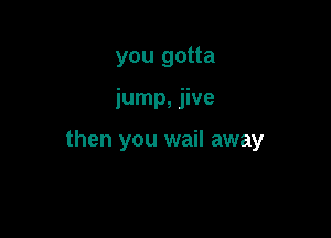 you gotta

jump, jive

then you wail away